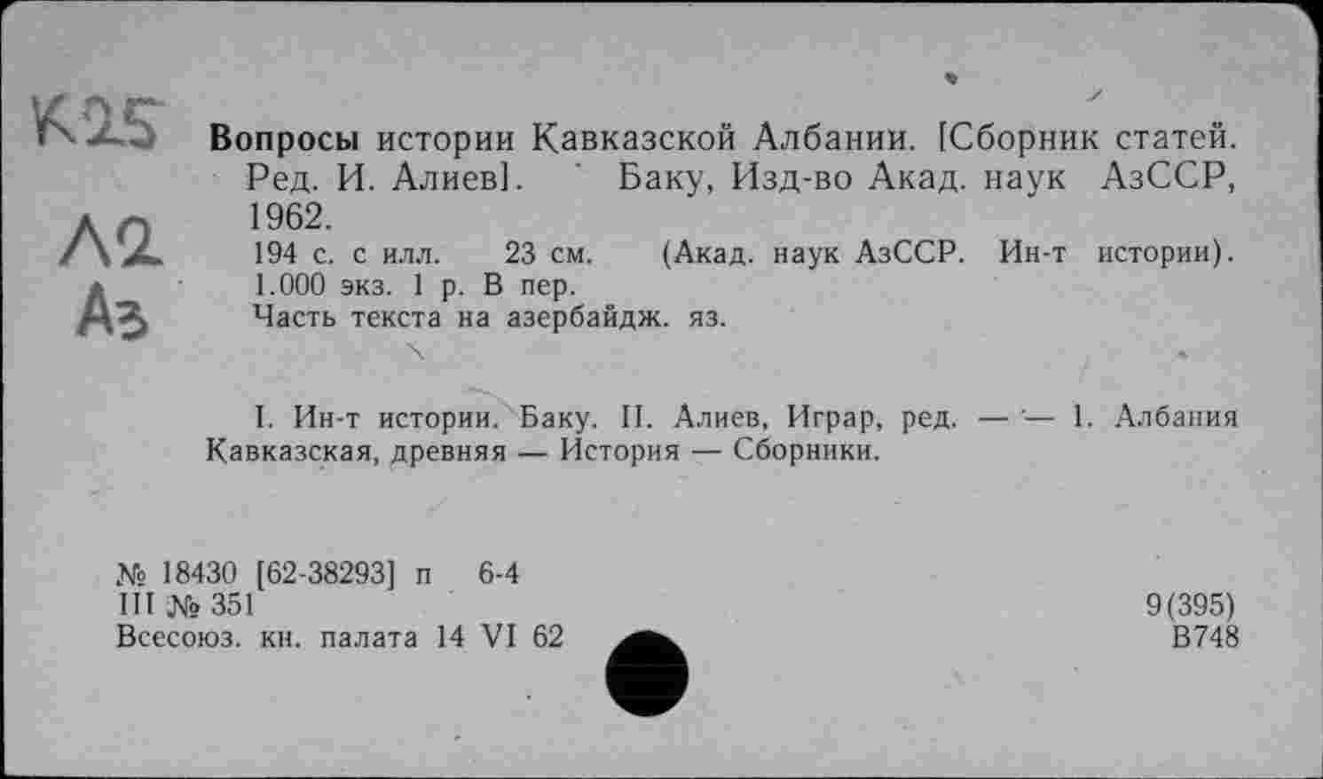 ﻿Вопросы истории Кавказской Албании. [Сборник статей. Ред. И. Алиев]. ' Баку, Изд-во Акад, наук АзССР, 1962.
194 с. с илл. 23 см. (Акад, наук АзССР. Ин-т истории). 1.000 экз. 1 р. В пер.
Часть текста на азербайдж. яз.
I. Ин-т истории. Баку. II. Алиев, Играр, ред. — — 1. Албания Кавказская, древняя — История — Сборники.
№ 18430 [62-38293] п 6-4
III № 351
Всесоюз. кн. палата 14 VI 62
9(395)
В748